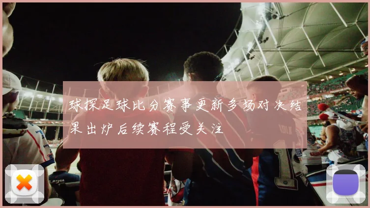 球探足球比分赛事更新多场对决结果出炉后续赛程受关注