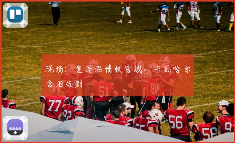 现场：皇马温情收官战，卡瓦哈尔含泪告别