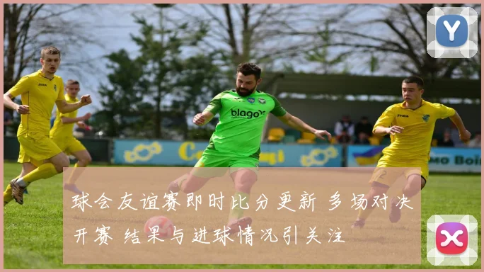 球会友谊赛即时比分更新 多场对决开赛 结果与进球情况引关注